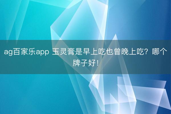 ag百家乐app 玉灵膏是早上吃也曾晚上吃？哪个牌子好！