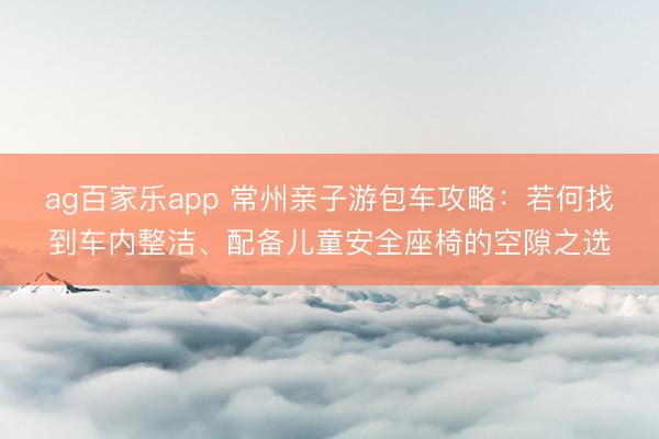 ag百家乐app 常州亲子游包车攻略:若何找到车内整洁、配备儿童安全座椅的空隙之选