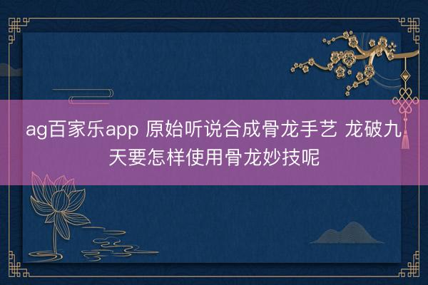 ag百家乐app 原始听说合成骨龙手艺 龙破九天要怎样使用骨龙妙技呢