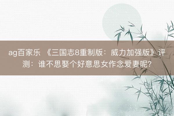 ag百家乐 《三国志8重制版：威力加强版》评测：谁不思娶个好意思女作念爱妻呢？