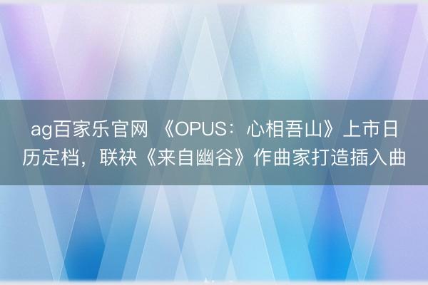 ag百家乐官网 《OPUS：心相吾山》上市日历定档，联袂《来自幽谷》作曲家打造插入曲