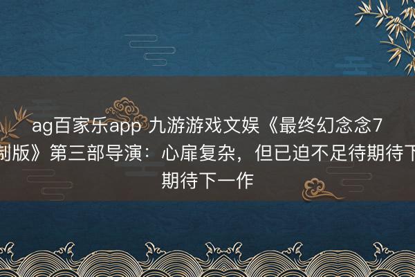ag百家乐app 九游游戏文娱《最终幻念念7：重制版》第三部导演：心扉复杂，但已迫不足待期待下一作