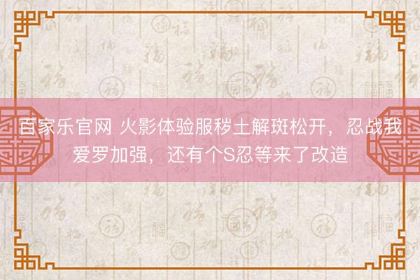 百家乐官网 火影体验服秽土解斑松开，忍战我爱罗加强，还有个S忍等来了改造
