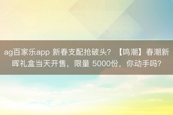 ag百家乐app 新春支配抢破头？【鸣潮】春潮新晖礼盒当天开售，限量 5000份，你动手吗？