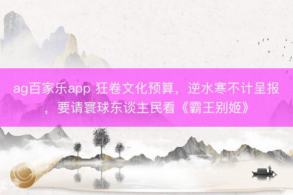 ag百家乐app 狂卷文化预算，逆水寒不计呈报，要请寰球东谈主民看《霸王别姬》