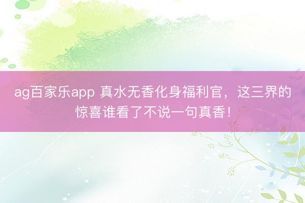 ag百家乐app 真水无香化身福利官,这三界的惊喜谁看了不说一句真香!