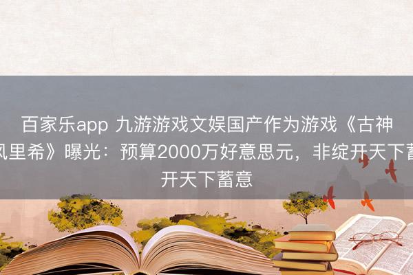 百家乐app 九游游戏文娱国产作为游戏《古神：风里希》曝光：预算2000万好意思元，非绽开天下蓄意