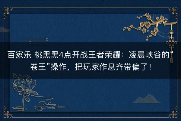 百家乐 桃黑黑4点开战王者荣耀：凌晨峡谷的“卷王”操作，把玩家作息齐带偏了！