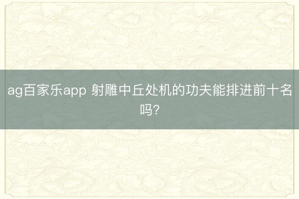 ag百家乐app 射雕中丘处机的功夫能排进前十名吗?