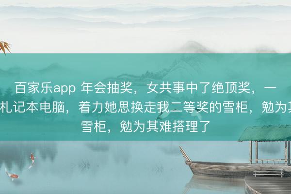 百家乐app 年会抽奖,女共事中了绝顶奖,一台1万多的札记本电脑,着力她思换走我二等奖的雪柜,勉为其难搭理了