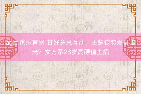 ag百家乐官网 甘好意思互动,王楚钦恋爱疑曝光?女方系28岁高颜值主播