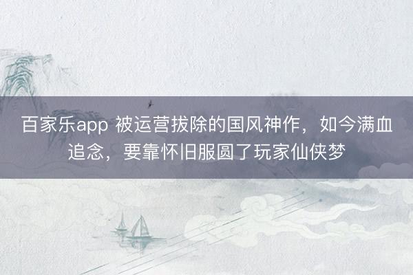 百家乐app 被运营拔除的国风神作，如今满血追念，要靠怀旧服圆了玩家仙侠梦