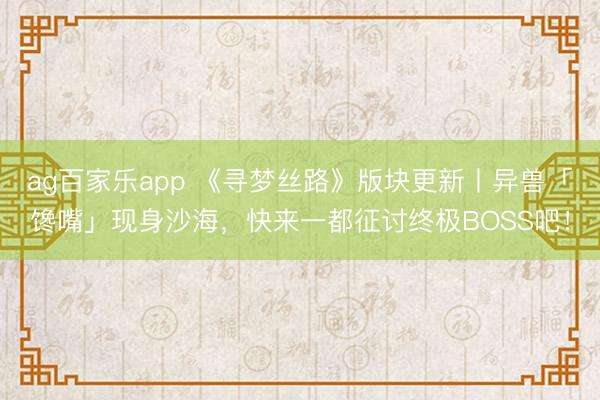 ag百家乐app 《寻梦丝路》版块更新丨异兽「馋嘴」现身沙海,快来一都征讨终极BOSS吧!