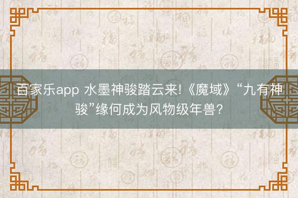 百家乐app 水墨神骏踏云来!《魔域》“九有神骏”缘何成为风物级年兽?