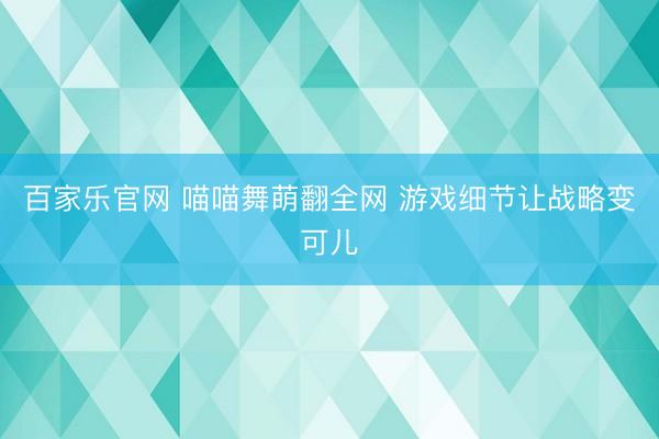 百家乐官网 喵喵舞萌翻全网 游戏细节让战略变可儿
