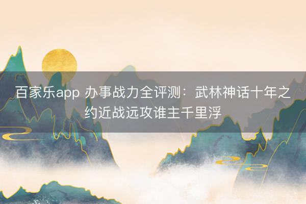 百家乐app 办事战力全评测:武林神话十年之约近战远攻谁主千里浮