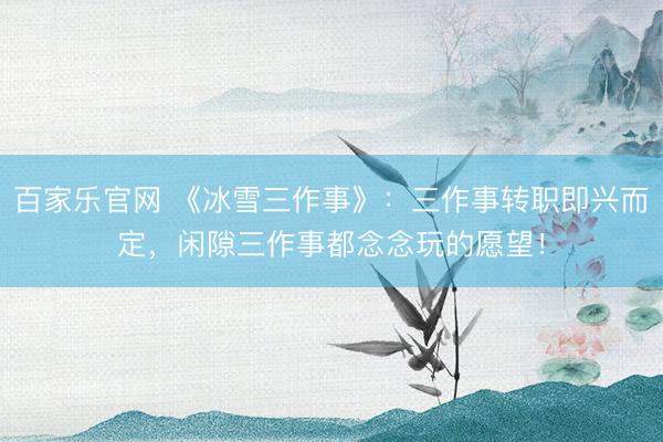 百家乐官网 《冰雪三作事》：三作事转职即兴而定，闲隙三作事都念念玩的愿望！