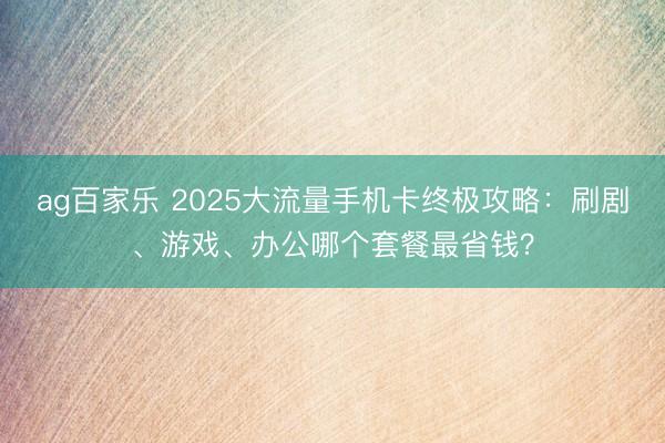 ag百家乐 2025大流量手机卡终极攻略:刷剧、游戏、办公哪个套餐最省钱?