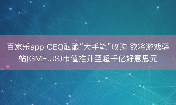 百家乐app CEO酝酿“大手笔”收购 欲将游戏驿站(GME.US)市值推升至超千亿好意思元