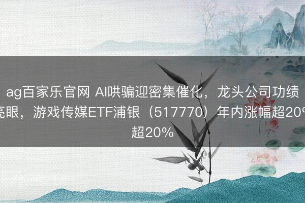 ag百家乐官网 AI哄骗迎密集催化，龙头公司功绩亮眼，游戏传媒ETF浦银（517770）年内涨幅超20%