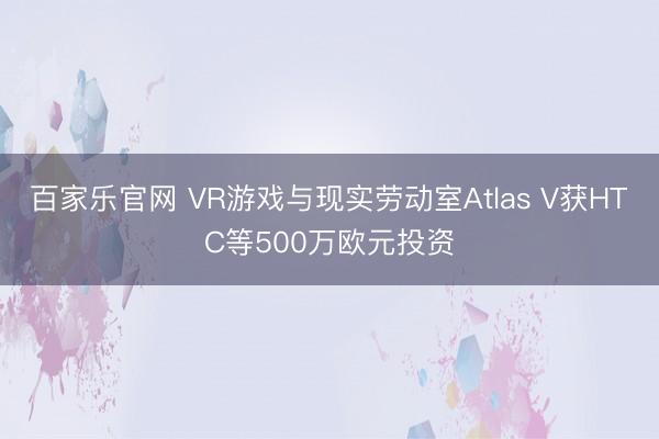 百家乐官网 VR游戏与现实劳动室Atlas V获HTC等500万欧元投资