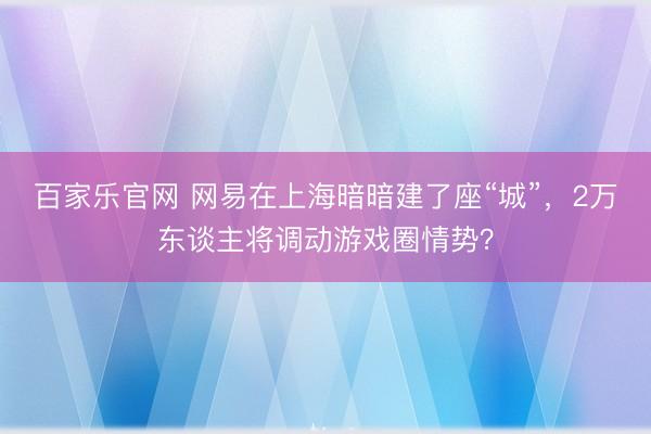 百家乐官网 网易在上海暗暗建了座“城”，2万东谈主将调动游戏圈情势？