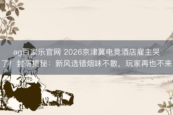 ag百家乐官网 2026京津冀电竞酒店雇主哭了！封哥揭秘：新风选错烟味不散，玩家再也不来