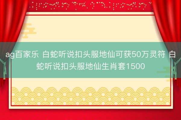 ag百家乐 白蛇听说扣头服地仙可获50万灵符 白蛇听说扣头服地仙生肖套1500