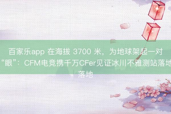 百家乐app 在海拔 3700 米，为地球架起一对 “眼”：CFM电竞携千万CFer见证冰川不雅测站落地