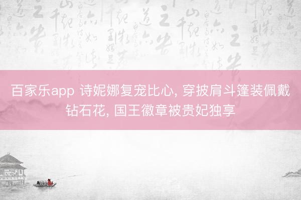 百家乐app 诗妮娜复宠比心, 穿披肩斗篷装佩戴钻石花, 国王徽章被贵妃独享