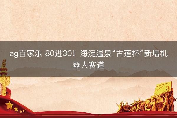 ag百家乐 80进30!海淀温泉“古莲杯”新增机器人赛道