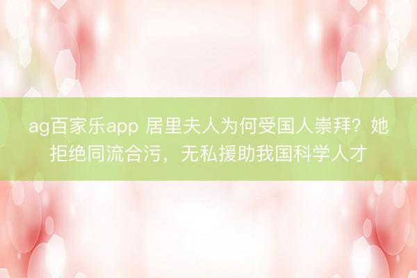 ag百家乐app 居里夫人为何受国人崇拜？她拒绝同流合污，无私援助我国科学人才