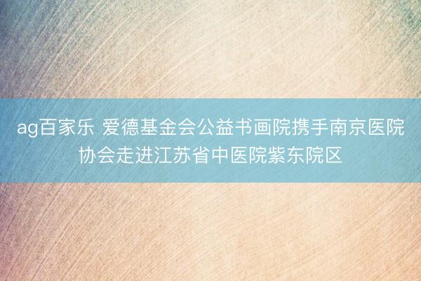 ag百家乐 爱德基金会公益书画院携手南京医院协会走进江苏省中医院紫东院区