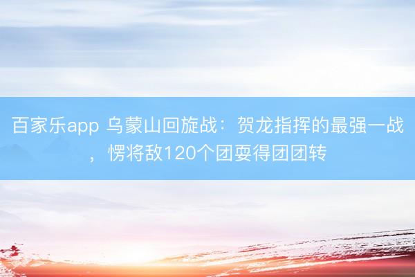 百家乐app 乌蒙山回旋战：贺龙指挥的最强一战，愣将敌120个团耍得团团转