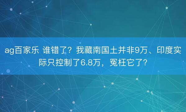 ag百家乐 谁错了?我藏南国土并非9万、印度实际只控制了6.8万,冤枉它了?