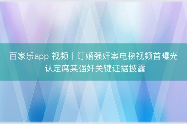 百家乐app 视频丨订婚强奸案电梯视频首曝光 认定席某强奸关键证据披露
