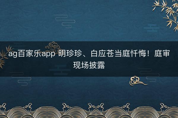 ag百家乐app 明珍珍、白应苍当庭忏悔！庭审现场披露