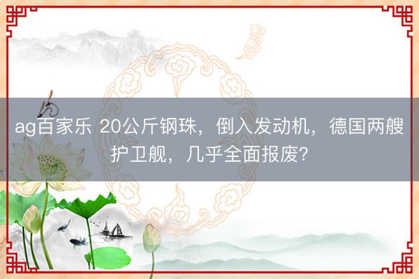 ag百家乐 20公斤钢珠，倒入发动机，德国两艘护卫舰，几乎全面报废？