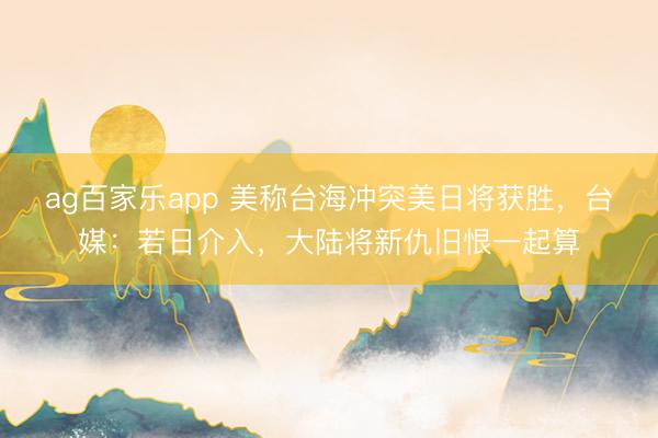 ag百家乐app 美称台海冲突美日将获胜,台媒:若日介入,大陆将新仇旧恨一起算