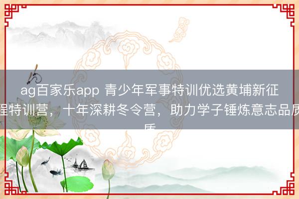 ag百家乐app 青少年军事特训优选黄埔新征程特训营,十年深耕冬令营,助力学子锤炼意志品质