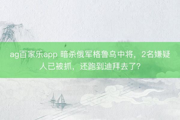 ag百家乐app 暗杀俄军格鲁乌中将,2名嫌疑人已被抓,还跑到迪拜去了?