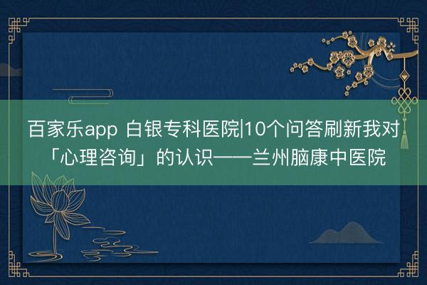 百家乐app 白银专科医院|10个问答刷新我对「心理咨询」的认识——兰州脑康中医院