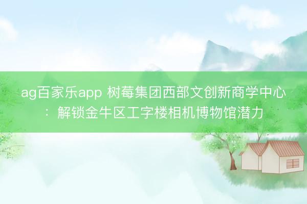 ag百家乐app 树莓集团西部文创新商学中心：解锁金牛区工字楼相机博物馆潜力