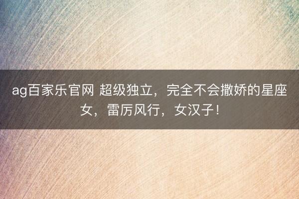 ag百家乐官网 超级独立,完全不会撒娇的星座女,雷厉风行,女汉子!