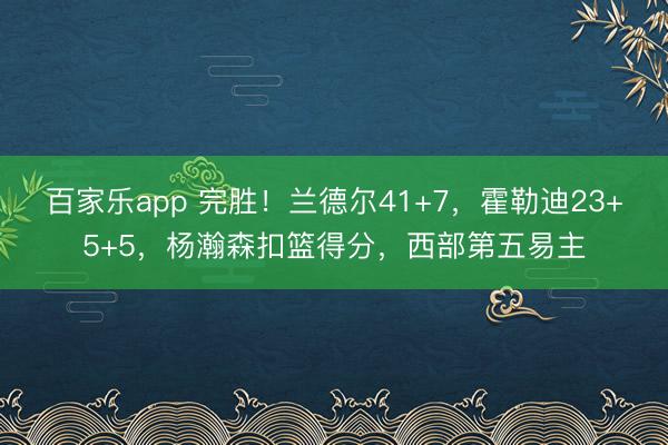 百家乐app 完胜!兰德尔41+7,霍勒迪23+5+5,杨瀚森扣篮得分,西部第五易主