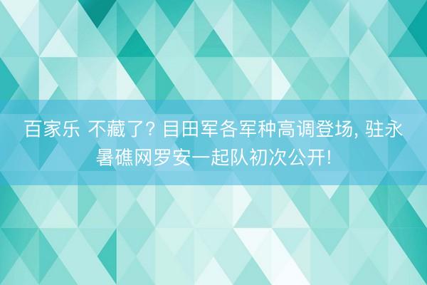 百家乐 不藏了? 目田军各军种高调登场， 驻永暑礁网罗安一起队初次公开!