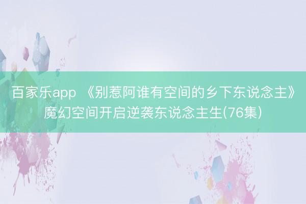 百家乐app 《别惹阿谁有空间的乡下东说念主》魔幻空间开启逆袭东说念主生(76集)