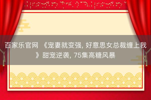 百家乐官网 《宠妻就变强, 好意思女总裁缠上我》甜宠逆袭, 75集高糖风暴