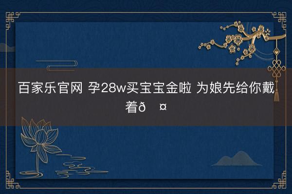 百家乐官网 孕28w买宝宝金啦 为娘先给你戴着🤓