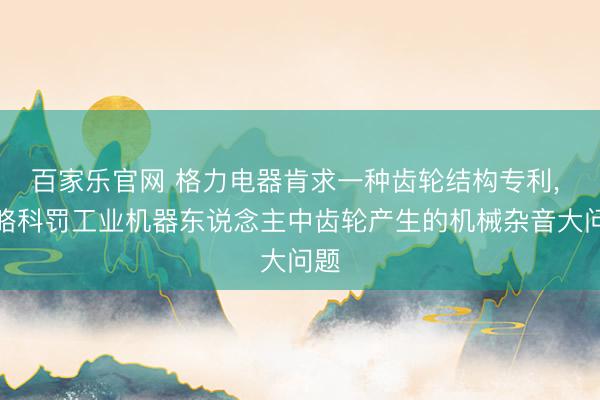 百家乐官网 格力电器肯求一种齿轮结构专利, 约略科罚工业机器东说念主中齿轮产生的机械杂音大问题